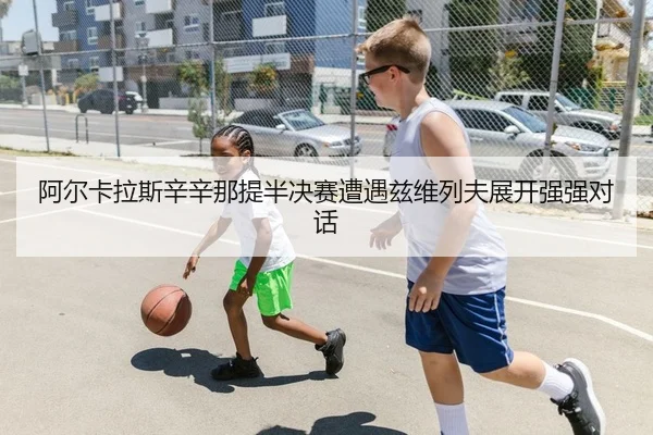 阿尔卡拉斯辛辛那提半决赛遭遇兹维列夫展开强强对话